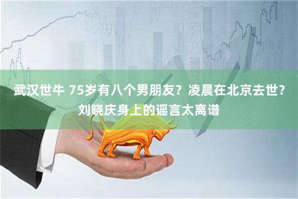 武汉世牛 75岁有八个男朋友？凌晨在北京去世？刘晓庆身上的谣言太离谱