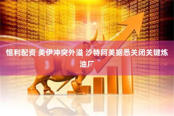 恒利配资 美伊冲突外溢 沙特阿美据悉关闭关键炼油厂