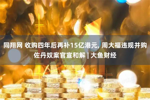 同翔网 收购四年后再补15亿港元, 周大福违规并购佐丹奴案官宣和解 | 大鱼财经