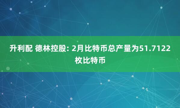 升利配 德林控股: 2月比特币总产量为51.7122枚比特币