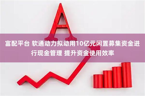 富配平台 软通动力拟动用10亿元闲置募集资金进行现金管理 提升资金使用效率