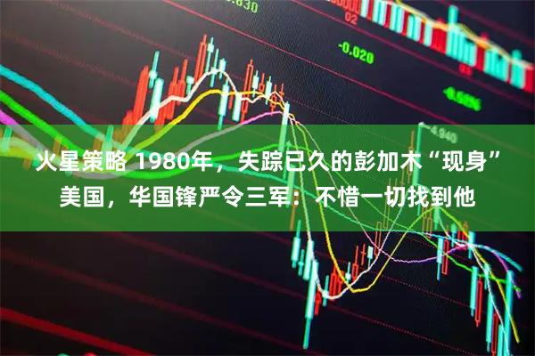 火星策略 1980年，失踪已久的彭加木“现身”美国，华国锋严令三军：不惜一切找到他