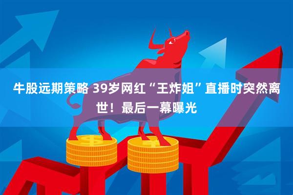牛股远期策略 39岁网红“王炸姐”直播时突然离世！最后一幕曝光