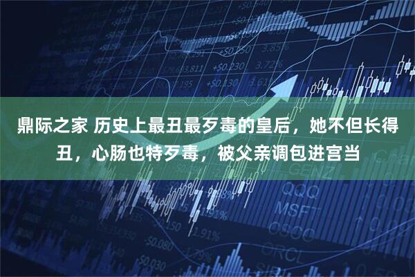 鼎际之家 历史上最丑最歹毒的皇后，她不但长得丑，心肠也特歹毒，被父亲调包进宫当