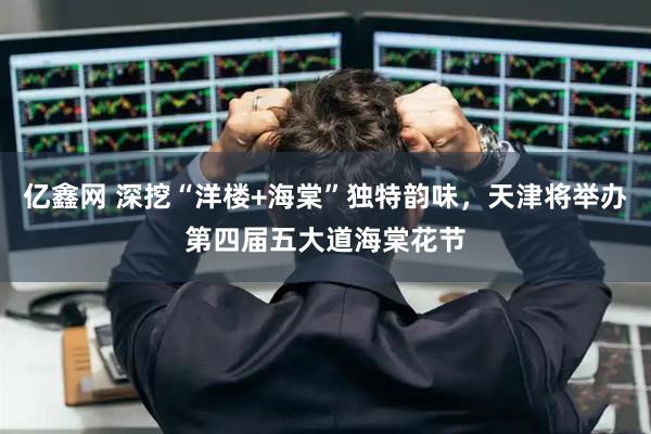 亿鑫网 深挖“洋楼+海棠”独特韵味，天津将举办第四届五大道海棠花节