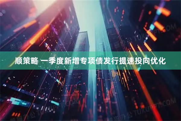 顺策略 一季度新增专项债发行提速投向优化