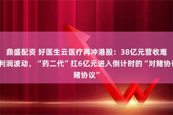鼎盛配资 好医生云医疗再冲港股：38亿元营收难掩利润波动，“药二代”扛6亿元进入倒计时的“对赌协议”