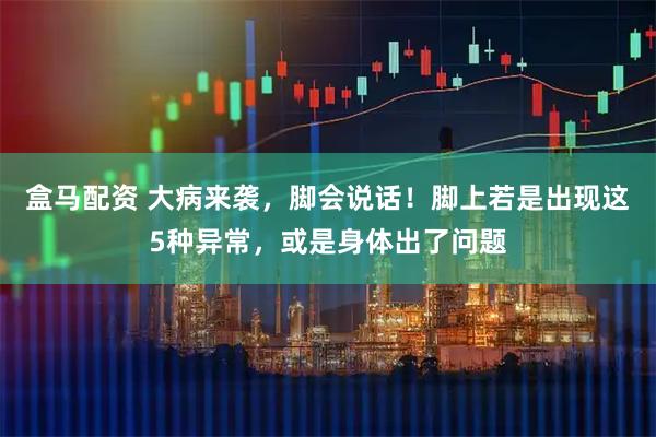 盒马配资 大病来袭，脚会说话！脚上若是出现这5种异常，或是身体出了问题
