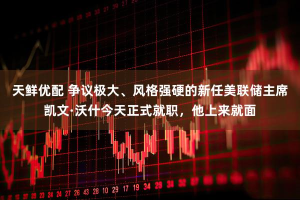 天鲜优配 争议极大、风格强硬的新任美联储主席凯文·沃什今天正式就职，他上来就面