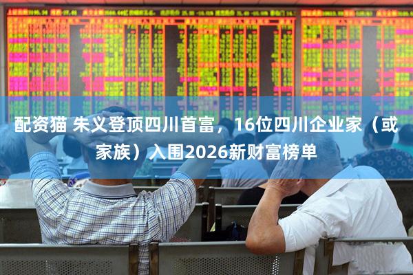 配资猫 朱义登顶四川首富，16位四川企业家（或家族）入围2026新财富榜单