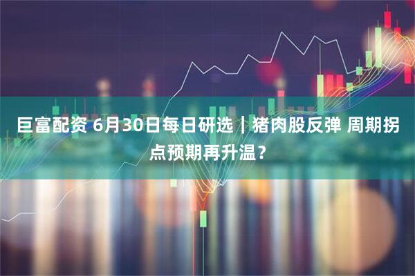 巨富配资 6月30日每日研选|猪肉股反弹 周期拐点预期再升温?