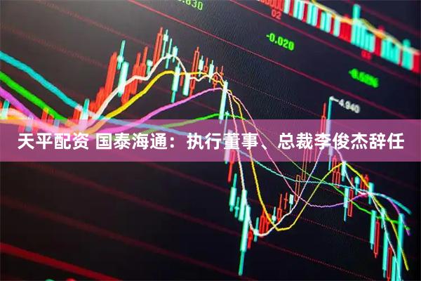 天平配资 国泰海通：执行董事、总裁李俊杰辞任