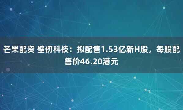芒果配资 壁仞科技：拟配售1.53亿新H股，每股配售价46.20港元