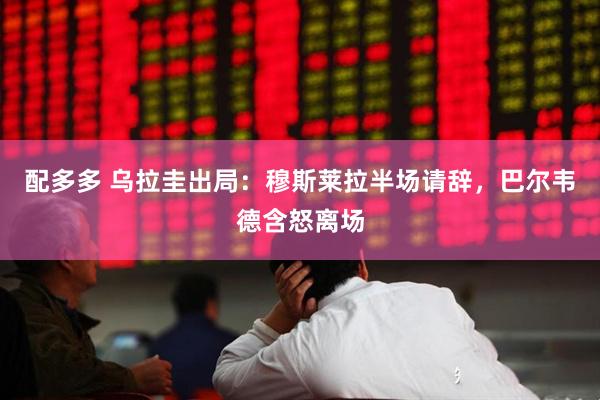 配多多 乌拉圭出局：穆斯莱拉半场请辞，巴尔韦德含怒离场