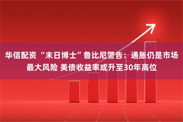 华信配资 “末日博士”鲁比尼警告：通胀仍是市场最大风险 美债收益率或升至30年高位