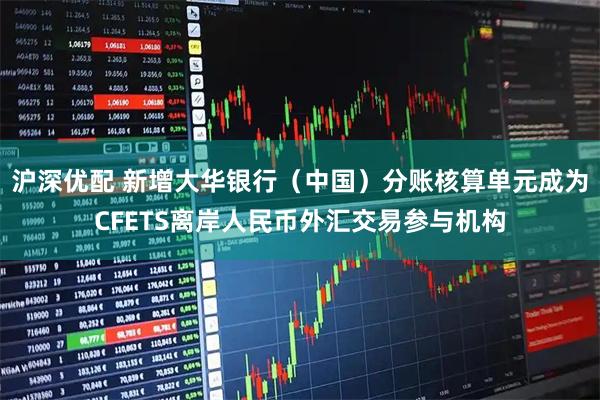 沪深优配 新增大华银行（中国）分账核算单元成为CFETS离岸人民币外汇交易参与机构