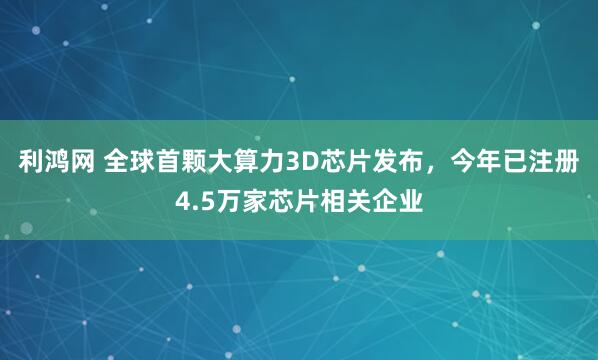 利鸿网 全球首颗大算力3D芯片发布，今年已注册4.5万家芯片相关企业
