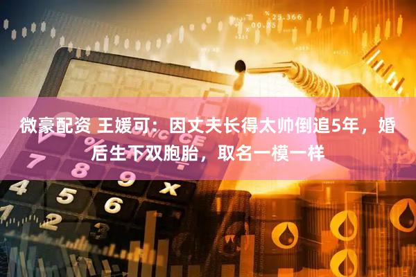 微豪配资 王媛可：因丈夫长得太帅倒追5年，婚后生下双胞胎，取名一模一样