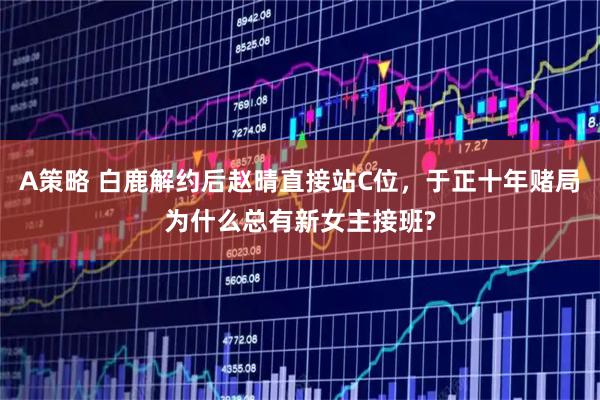 A策略 白鹿解约后赵晴直接站C位，于正十年赌局为什么总有新女主接班?