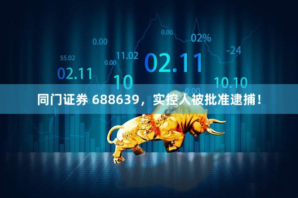 同门证券 688639，实控人被批准逮捕！