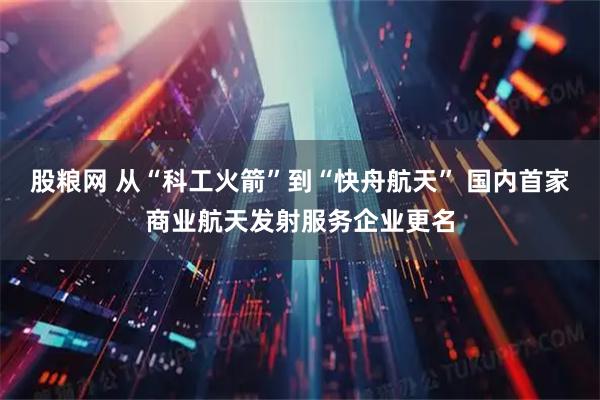 股粮网 从“科工火箭”到“快舟航天” 国内首家商业航天发射服务企业更名