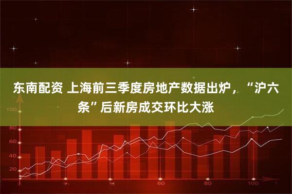东南配资 上海前三季度房地产数据出炉，“沪六条”后新房成交环比大涨