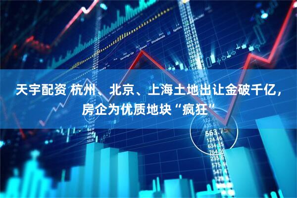 天宇配资 杭州、北京、上海土地出让金破千亿，房企为优质地块“疯狂”
