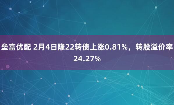 垒富优配 2月4日隆22转债上涨0.81%，转股溢价率24.27%