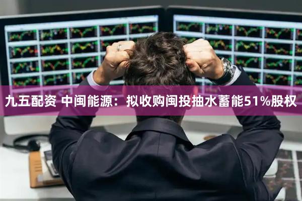 九五配资 中闽能源：拟收购闽投抽水蓄能51%股权