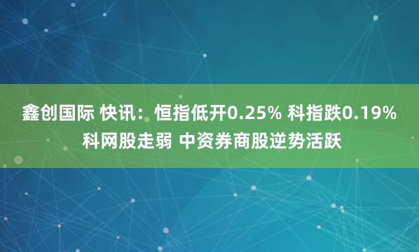 鑫创国际 快讯：恒指低开0.25% 科指跌0.19% 科网股走弱 中资券商股逆势活跃
