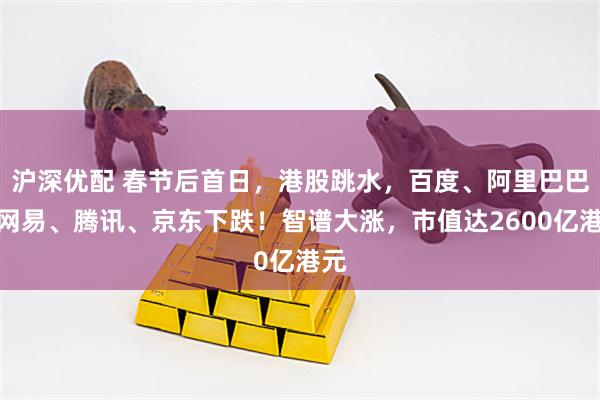 沪深优配 春节后首日，港股跳水，百度、阿里巴巴、网易、腾讯、京东下跌！智谱大涨，市值达2600亿港元