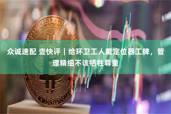 众诚速配 壹快评｜给环卫工人戴定位器工牌，管理精细不该牺牲尊重