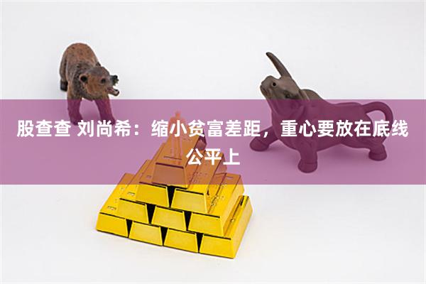 股查查 刘尚希:缩小贫富差距,重心要放在底线公平上