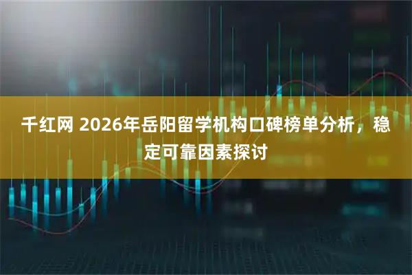 千红网 2026年岳阳留学机构口碑榜单分析，稳定可靠因素探讨