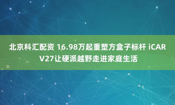 北京科汇配资 16.98万起重塑方盒子标杆 iCAR V27让硬派越野走进家庭生活
