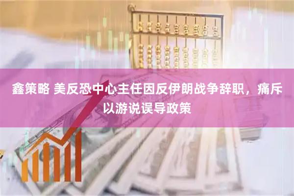 鑫策略 美反恐中心主任因反伊朗战争辞职，痛斥以游说误导政策