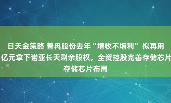 日天金策略 普冉股份去年“增收不增利” 拟再用2.47亿元拿下诺亚长天剩余股权，全资控股完善存储芯片布局
