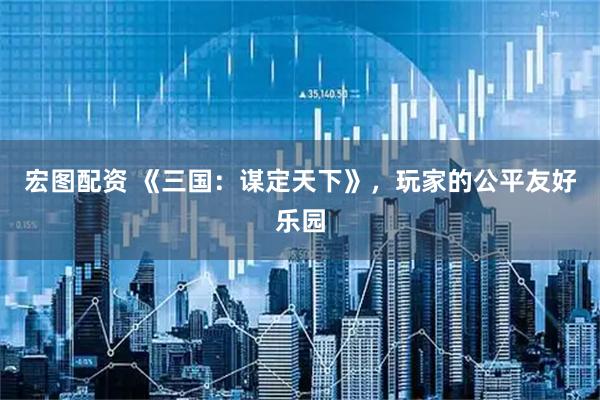 宏图配资 《三国：谋定天下》，玩家的公平友好乐园