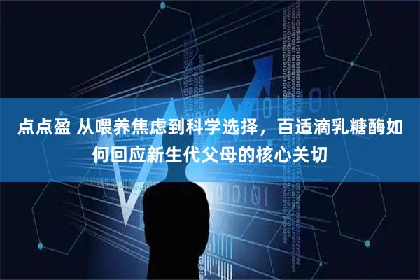 点点盈 从喂养焦虑到科学选择，百适滴乳糖酶如何回应新生代父母的核心关切