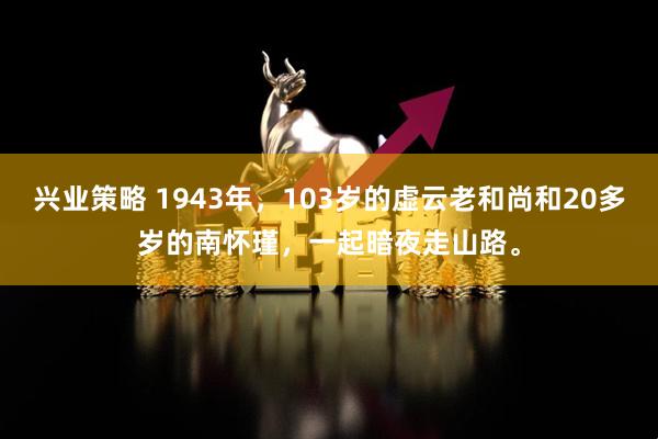 兴业策略 1943年，103岁的虚云老和尚和20多岁的南怀瑾，一起暗夜走山路。