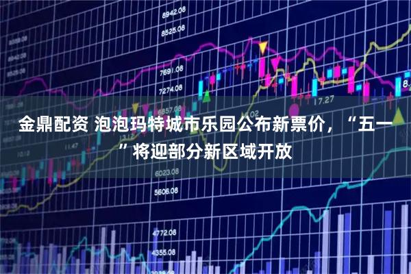 金鼎配资 泡泡玛特城市乐园公布新票价，“五一”将迎部分新区域开放