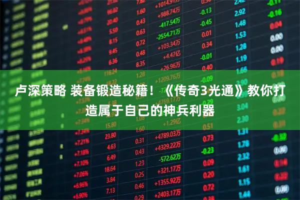 卢深策略 装备锻造秘籍！《传奇3光通》教你打造属于自己的神兵利器