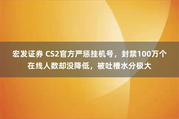 宏发证券 CS2官方严惩挂机号，封禁100万个在线人数却没降低，被吐槽水分极大