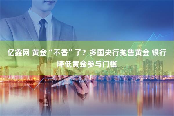 亿鑫网 黄金“不香”了？多国央行抛售黄金 银行降低黄金参与门槛