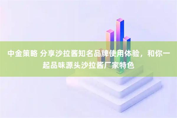 中金策略 分享沙拉酱知名品牌使用体验，和你一起品味源头沙拉酱厂家特色