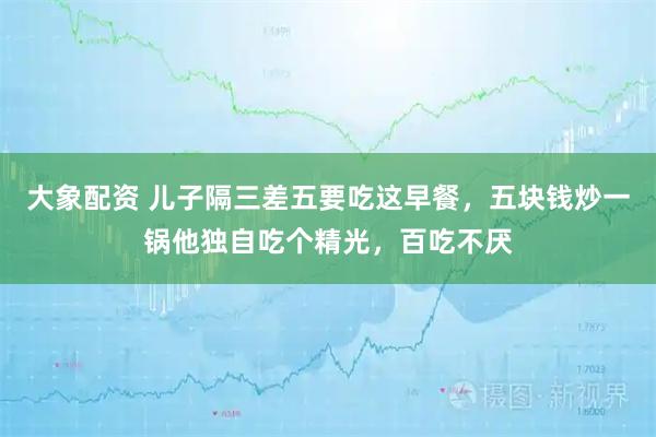 大象配资 儿子隔三差五要吃这早餐，五块钱炒一锅他独自吃个精光，百吃不厌