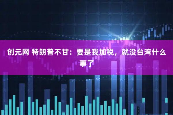 创元网 特朗普不甘：要是我加税，就没台湾什么事了