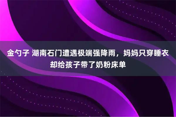 金勺子 湖南石门遭遇极端强降雨，妈妈只穿睡衣却给孩子带了奶粉床单
