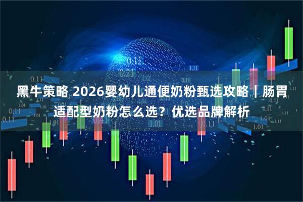 黑牛策略 2026婴幼儿通便奶粉甄选攻略|肠胃适配型奶粉怎么选?优选品牌解析
