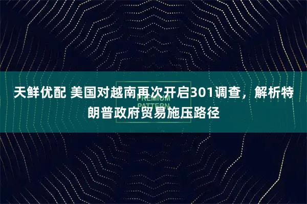 天鲜优配 美国对越南再次开启301调查，解析特朗普政府贸易施压路径